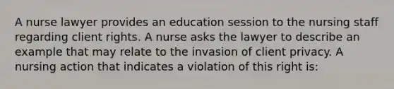 A nurse lawyer provides an education session to the nursing staff regarding client rights. A nurse asks the lawyer to describe an example that may relate to the invasion of client privacy. A nursing action that indicates a violation of this right is: