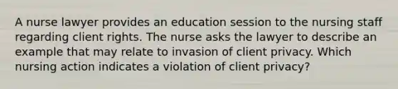 A nurse lawyer provides an education session to the nursing staff regarding client rights. The nurse asks the lawyer to describe an example that may relate to invasion of client privacy. Which nursing action indicates a violation of client privacy?