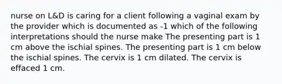 nurse on L&D is caring for a client following a vaginal exam by the provider which is documented as -1 which of the following interpretations should the nurse make The presenting part is 1 cm above the ischial spines. The presenting part is 1 cm below the ischial spines. The cervix is 1 cm dilated. The cervix is effaced 1 cm.