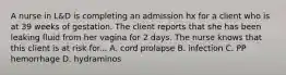 A nurse in L&D is completing an admission hx for a client who is at 39 weeks of gestation. The client reports that she has been leaking fluid from her vagina for 2 days. The nurse knows that this client is at risk for... A. cord prolapse B. infection C. PP hemorrhage D. hydraminos