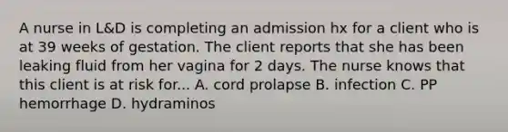 A nurse in L&D is completing an admission hx for a client who is at 39 weeks of gestation. The client reports that she has been leaking fluid from her vagina for 2 days. The nurse knows that this client is at risk for... A. cord prolapse B. infection C. PP hemorrhage D. hydraminos