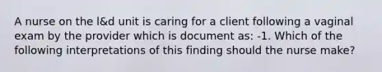 A nurse on the l&d unit is caring for a client following a vaginal exam by the provider which is document as: -1. Which of the following interpretations of this finding should the nurse make?