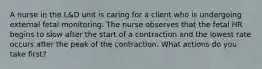 A nurse in the L&D unit is caring for a client who is undergoing external fetal monitoring. The nurse observes that the fetal HR begins to slow after the start of a contraction and the lowest rate occurs after the peak of the contraction. What actions do you take first?