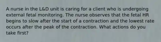 A nurse in the L&D unit is caring for a client who is undergoing external fetal monitoring. The nurse observes that the fetal HR begins to slow after the start of a contraction and the lowest rate occurs after the peak of the contraction. What actions do you take first?