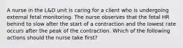 A nurse in the L&D unit is caring for a client who is undergoing external fetal monitoring. The nurse observes that the fetal HR behind to slow after the start of a contraction and the lowest rate occurs after the peak of the contraction. Which of the following actions should the nurse take first?