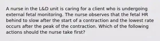 A nurse in the L&D unit is caring for a client who is undergoing external fetal monitoring. The nurse observes that the fetal HR behind to slow after the start of a contraction and the lowest rate occurs after the peak of the contraction. Which of the following actions should the nurse take first?