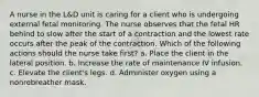 A nurse in the L&D unit is caring for a client who is undergoing external fetal monitoring. The nurse observes that the fetal HR behind to slow after the start of a contraction and the lowest rate occurs after the peak of the contraction. Which of the following actions should the nurse take first? a. Place the client in the lateral position. b. Increase the rate of maintenance IV infusion. c. Elevate the client's legs. d. Administer oxygen using a nonrebreather mask.