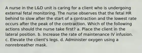 A nurse in the L&D unit is caring for a client who is undergoing external fetal monitoring. The nurse observes that the fetal HR behind to slow after the start of a contraction and the lowest rate occurs after the peak of the contraction. Which of the following actions should the nurse take first? a. Place the client in the lateral position. b. Increase the rate of maintenance IV infusion. c. Elevate the client's legs. d. Administer oxygen using a nonrebreather mask.