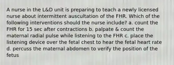 A nurse in the L&D unit is preparing to teach a newly licensed nurse about intermittent auscultation of the FHR. Which of the following interventions should the nurse include? a. count the FHR for 15 sec after contractions b. palpate & count the maternal radial pulse while listening to the FHR c. place the listening device over the fetal chest to hear the fetal heart rate d. percuss the maternal abdomen to verify the position of the fetus