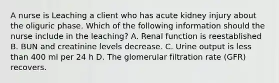 A nurse is Leaching a client who has acute kidney injury about the oliguric phase. Which of the following information should the nurse include in the leaching? A. Renal function is reestablished B. BUN and creatinine levels decrease. C. Urine output is less than 400 ml per 24 h D. The glomerular filtration rate (GFR) recovers.