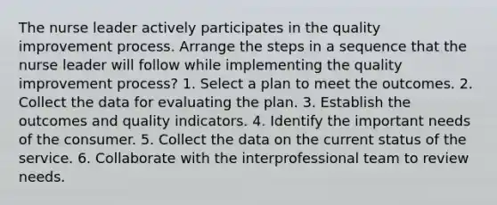 The nurse leader actively participates in the quality improvement process. Arrange the steps in a sequence that the nurse leader will follow while implementing the quality improvement process? 1. Select a plan to meet the outcomes. 2. Collect the data for evaluating the plan. 3. Establish the outcomes and quality indicators. 4. Identify the important needs of the consumer. 5. Collect the data on the current status of the service. 6. Collaborate with the interprofessional team to review needs.