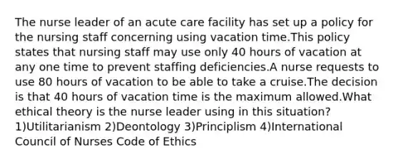 The nurse leader of an acute care facility has set up a policy for the nursing staff concerning using vacation time.This policy states that nursing staff may use only 40 hours of vacation at any one time to prevent staffing deficiencies.A nurse requests to use 80 hours of vacation to be able to take a cruise.The decision is that 40 hours of vacation time is the maximum allowed.What ethical theory is the nurse leader using in this situation? 1)Utilitarianism 2)Deontology 3)Principlism 4)International Council of Nurses Code of Ethics