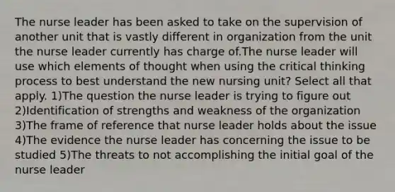 The nurse leader has been asked to take on the supervision of another unit that is vastly different in organization from the unit the nurse leader currently has charge of.The nurse leader will use which elements of thought when using the critical thinking process to best understand the new nursing unit? Select all that apply. 1)The question the nurse leader is trying to figure out 2)Identification of strengths and weakness of the organization 3)The frame of reference that nurse leader holds about the issue 4)The evidence the nurse leader has concerning the issue to be studied 5)The threats to not accomplishing the initial goal of the nurse leader