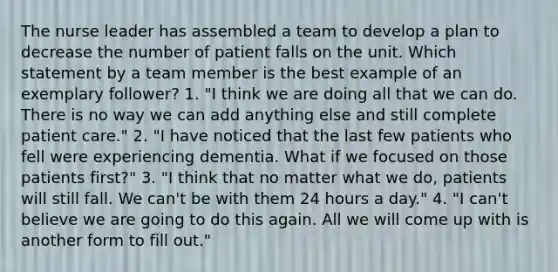 The nurse leader has assembled a team to develop a plan to decrease the number of patient falls on the unit. Which statement by a team member is the best example of an exemplary follower? 1. "I think we are doing all that we can do. There is no way we can add anything else and still complete patient care." 2. "I have noticed that the last few patients who fell were experiencing dementia. What if we focused on those patients first?" 3. "I think that no matter what we do, patients will still fall. We can't be with them 24 hours a day." 4. "I can't believe we are going to do this again. All we will come up with is another form to fill out."