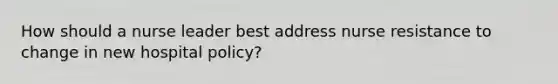 How should a nurse leader best address nurse resistance to change in new hospital policy?