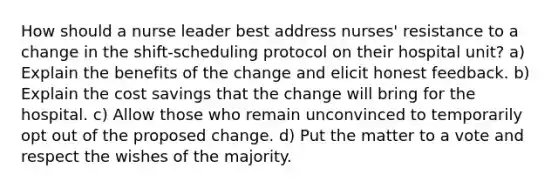 How should a nurse leader best address nurses' resistance to a change in the shift-scheduling protocol on their hospital unit? a) Explain the benefits of the change and elicit honest feedback. b) Explain the cost savings that the change will bring for the hospital. c) Allow those who remain unconvinced to temporarily opt out of the proposed change. d) Put the matter to a vote and respect the wishes of the majority.