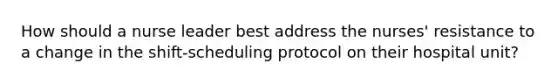 How should a nurse leader best address the nurses' resistance to a change in the shift-scheduling protocol on their hospital unit?