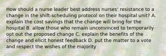 How should a nurse leader best address nurses' resistance to a change in the shift-scheduling protocol on their hospital unit? A. explain the cost savings that the change will bring for the hospital B. allow those who remain unconvinced to temporarily opt out the proposed change C. explain the benefits of the change and elicit honest feedback D. put the matter to a vote and respect the wishes of the majority