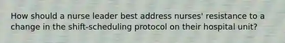 How should a nurse leader best address nurses' resistance to a change in the shift-scheduling protocol on their hospital unit?