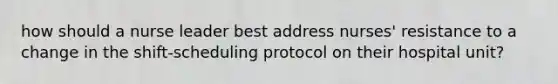 how should a nurse leader best address nurses' resistance to a change in the shift-scheduling protocol on their hospital unit?