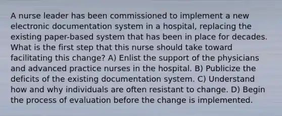 A nurse leader has been commissioned to implement a new electronic documentation system in a hospital, replacing the existing paper-based system that has been in place for decades. What is the first step that this nurse should take toward facilitating this change? A) Enlist the support of the physicians and advanced practice nurses in the hospital. B) Publicize the deficits of the existing documentation system. C) Understand how and why individuals are often resistant to change. D) Begin the process of evaluation before the change is implemented.