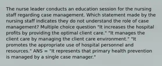 The nurse leader conducts an education session for the nursing staff regarding case management. Which statement made by the nursing staff indicates they do not understand the role of case management? Multiple choice question "It increases the hospital profits by providing the optimal client care." "It manages the client care by managing the client care environment." "It promotes the appropriate use of hospital personnel and resources." ANS = "It represents that primary health prevention is managed by a single case manager."