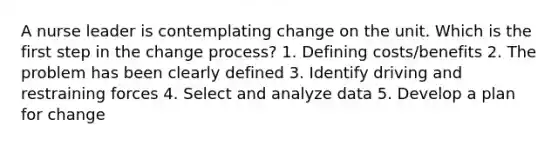 A nurse leader is contemplating change on the unit. Which is the first step in the change process? 1. Defining costs/benefits 2. The problem has been clearly defined 3. Identify driving and restraining forces 4. Select and analyze data 5. Develop a plan for change