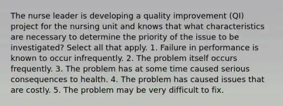 The nurse leader is developing a quality improvement (QI) project for the nursing unit and knows that what characteristics are necessary to determine the priority of the issue to be investigated? Select all that apply. 1. Failure in performance is known to occur infrequently. 2. The problem itself occurs frequently. 3. The problem has at some time caused serious consequences to health. 4. The problem has caused issues that are costly. 5. The problem may be very difficult to fix.