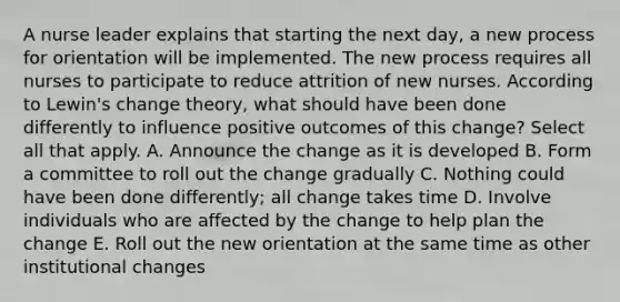 A nurse leader explains that starting the next day, a new process for orientation will be implemented. The new process requires all nurses to participate to reduce attrition of new nurses. According to Lewin's change theory, what should have been done differently to influence positive outcomes of this change? Select all that apply. A. Announce the change as it is developed B. Form a committee to roll out the change gradually C. Nothing could have been done differently; all change takes time D. Involve individuals who are affected by the change to help plan the change E. Roll out the new orientation at the same time as other institutional changes