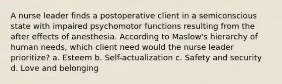 A nurse leader finds a postoperative client in a semiconscious state with impaired psychomotor functions resulting from the after effects of anesthesia. According to Maslow's hierarchy of human needs, which client need would the nurse leader prioritize? a. Esteem b. Self-actualization c. Safety and security d. Love and belonging