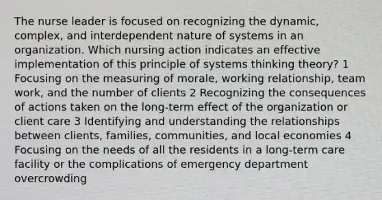 The nurse leader is focused on recognizing the dynamic, complex, and interdependent nature of systems in an organization. Which nursing action indicates an effective implementation of this principle of systems thinking theory? 1 Focusing on the measuring of morale, working relationship, team work, and the number of clients 2 Recognizing the consequences of actions taken on the long-term effect of the organization or client care 3 Identifying and understanding the relationships between clients, families, communities, and local economies 4 Focusing on the needs of all the residents in a long-term care facility or the complications of emergency department overcrowding