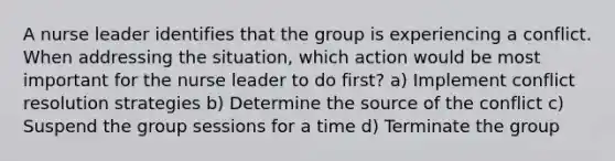 A nurse leader identifies that the group is experiencing a conflict. When addressing the situation, which action would be most important for the nurse leader to do first? a) Implement conflict resolution strategies b) Determine the source of the conflict c) Suspend the group sessions for a time d) Terminate the group