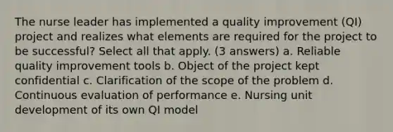 The nurse leader has implemented a quality improvement (QI) project and realizes what elements are required for the project to be successful? Select all that apply. (3 answers) a. Reliable quality improvement tools b. Object of the project kept confidential c. Clarification of the scope of the problem d. Continuous evaluation of performance e. Nursing unit development of its own QI model