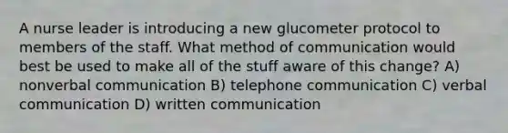 A nurse leader is introducing a new glucometer protocol to members of the staff. What method of communication would best be used to make all of the stuff aware of this change? A) nonverbal communication B) telephone communication C) verbal communication D) written communication