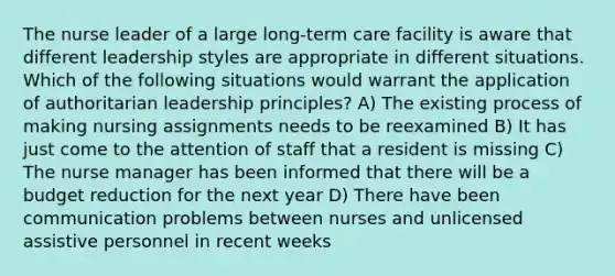 The nurse leader of a large long-term care facility is aware that different leadership styles are appropriate in different situations. Which of the following situations would warrant the application of authoritarian leadership principles? A) The existing process of making nursing assignments needs to be reexamined B) It has just come to the attention of staff that a resident is missing C) The nurse manager has been informed that there will be a budget reduction for the next year D) There have been communication problems between nurses and unlicensed assistive personnel in recent weeks