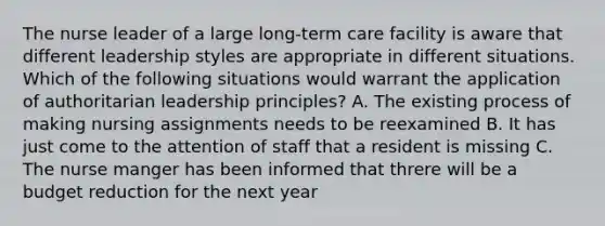 The nurse leader of a large long-term care facility is aware that different leadership styles are appropriate in different situations. Which of the following situations would warrant the application of authoritarian leadership principles? A. The existing process of making nursing assignments needs to be reexamined B. It has just come to the attention of staff that a resident is missing C. The nurse manger has been informed that threre will be a budget reduction for the next year