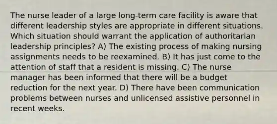 The nurse leader of a large long-term care facility is aware that different leadership styles are appropriate in different situations. Which situation should warrant the application of authoritarian leadership principles? A) The existing process of making nursing assignments needs to be reexamined. B) It has just come to the attention of staff that a resident is missing. C) The nurse manager has been informed that there will be a budget reduction for the next year. D) There have been communication problems between nurses and unlicensed assistive personnel in recent weeks.