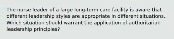 The nurse leader of a large long-term care facility is aware that different leadership styles are appropriate in different situations. Which situation should warrant the application of authoritarian leadership principles?