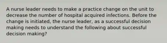 A nurse leader needs to make a practice change on the unit to decrease the number of hospital acquired infections. Before the change is initiated, the nurse leader, as a successful decision making needs to understand the following about successful decision making?