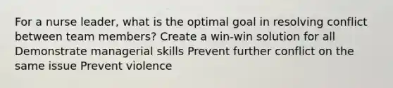 For a nurse leader, what is the optimal goal in resolving conflict between team members? Create a win-win solution for all Demonstrate managerial skills Prevent further conflict on the same issue Prevent violence