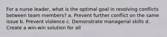 For a nurse leader, what is the optimal goal in resolving conflicts between team members? a. Prevent further conflict on the same issue b. Prevent violence c. Demonstrate managerial skills d. Create a win-win solution for all