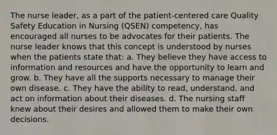 The nurse leader, as a part of the patient-centered care Quality Safety Education in Nursing (QSEN) competency, has encouraged all nurses to be advocates for their patients. The nurse leader knows that this concept is understood by nurses when the patients state that: a. They believe they have access to information and resources and have the opportunity to learn and grow. b. They have all the supports necessary to manage their own disease. c. They have the ability to read, understand, and act on information about their diseases. d. The nursing staff knew about their desires and allowed them to make their own decisions.