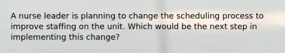 A nurse leader is planning to change the scheduling process to improve staffing on the unit. Which would be the next step in implementing this change?