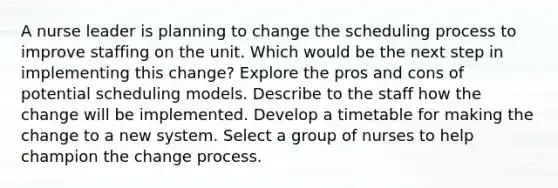 A nurse leader is planning to change the scheduling process to improve staffing on the unit. Which would be the next step in implementing this change? Explore the pros and cons of potential scheduling models. Describe to the staff how the change will be implemented. Develop a timetable for making the change to a new system. Select a group of nurses to help champion the change process.