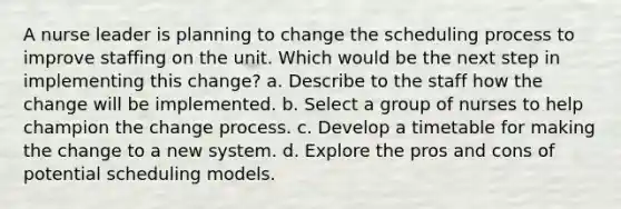 A nurse leader is planning to change the scheduling process to improve staffing on the unit. Which would be the next step in implementing this change? a. Describe to the staff how the change will be implemented. b. Select a group of nurses to help champion the change process. c. Develop a timetable for making the change to a new system. d. Explore the pros and cons of potential scheduling models.