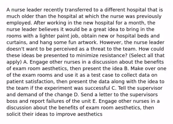 A nurse leader recently transferred to a different hospital that is much older than the hospital at which the nurse was previously employed. After working in the new hospital for a month, the nurse leader believes it would be a great idea to bring in the rooms with a lighter paint job, obtain new or hospital beds and curtains, and hang some fun artwork. However, the nurse leader doesn't want to be perceived as a threat to the team. How could these ideas be presented to minimize resistance? (Select all that apply) A. Engage other nurses in a discussion about the benefits of exam room aesthetics, then present the idea B. Make over one of the exam rooms and use it as a test case to collect data on patient satisfaction, then present the data along with the idea to the team if the experiment was successful C. Tell the supervisor and demand of the change D. Send a letter to the supervisors boss and report failures of the unit E. Engage other nurses in a discussion about the benefits of exam room aesthetics, then solicit their ideas to improve aesthetics