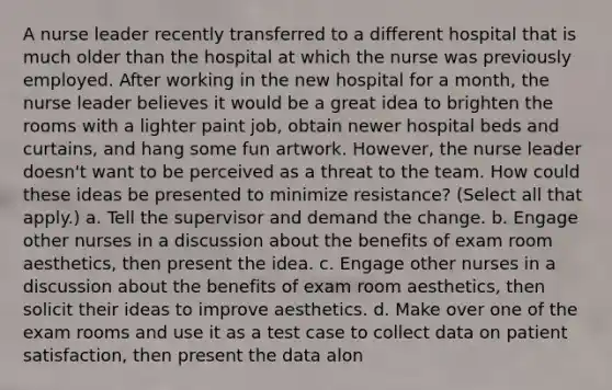 A nurse leader recently transferred to a different hospital that is much older than the hospital at which the nurse was previously employed. After working in the new hospital for a month, the nurse leader believes it would be a great idea to brighten the rooms with a lighter paint job, obtain newer hospital beds and curtains, and hang some fun artwork. However, the nurse leader doesn't want to be perceived as a threat to the team. How could these ideas be presented to minimize resistance? (Select all that apply.) a. Tell the supervisor and demand the change. b. Engage other nurses in a discussion about the benefits of exam room aesthetics, then present the idea. c. Engage other nurses in a discussion about the benefits of exam room aesthetics, then solicit their ideas to improve aesthetics. d. Make over one of the exam rooms and use it as a test case to collect data on patient satisfaction, then present the data alon