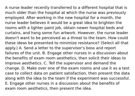 A nurse leader recently transferred to a different hospital that is much older than the hospital at which the nurse was previously employed. After working in the new hospital for a month, the nurse leader believes it would be a great idea to brighten the rooms with a lighter paint job, obtain newer hospital beds and curtains, and hang some fun artwork. However, the nurse leader doesn't want to be perceived as a threat to the team. How could these ideas be presented to minimize resistance? (Select all that apply.) A. Send a letter to the supervisor's boss and report failures of the unit. B. Engage other nurses in a discussion about the benefits of exam room aesthetics, then solicit their ideas to improve aesthetics. C. Tell the supervisor and demand the change. D. Make over one of the exam rooms and use it as a test case to collect data on patient satisfaction, then present the data along with the idea to the team if the experiment was successful. E. Engage other nurses in a discussion about the benefits of exam room aesthetics, then present the idea.