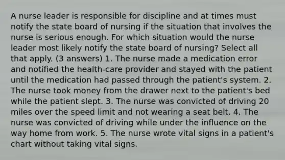 A nurse leader is responsible for discipline and at times must notify the state board of nursing if the situation that involves the nurse is serious enough. For which situation would the nurse leader most likely notify the state board of nursing? Select all that apply. (3 answers) 1. The nurse made a medication error and notified the health-care provider and stayed with the patient until the medication had passed through the patient's system. 2. The nurse took money from the drawer next to the patient's bed while the patient slept. 3. The nurse was convicted of driving 20 miles over the speed limit and not wearing a seat belt. 4. The nurse was convicted of driving while under the influence on the way home from work. 5. The nurse wrote vital signs in a patient's chart without taking vital signs.