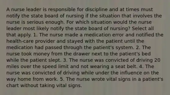 A nurse leader is responsible for discipline and at times must notify the state board of nursing if the situation that involves the nurse is serious enough. For which situation would the nurse leader most likely notify the state board of nursing? Select all that apply. 1. The nurse made a medication error and notified the health-care provider and stayed with the patient until the medication had passed through the patient's system. 2. The nurse took money from the drawer next to the patient's bed while the patient slept. 3. The nurse was convicted of driving 20 miles over the speed limit and not wearing a seat belt. 4. The nurse was convicted of driving while under the influence on the way home from work. 5. The nurse wrote vital signs in a patient's chart without taking vital signs.